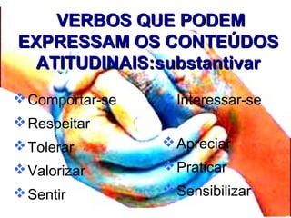 VERBOS QUE PODEMVERBOS QUE PODEM
EXPRESSAM OS CONTEÚDOSEXPRESSAM OS CONTEÚDOS
ATITUDINAIS:substantivarATITUDINAIS:substantivar
Comportar-se
Respeitar
Tolerar
Valorizar
Sentir
Interessar-se
Apreciar
Praticar
Sensibilizar
 