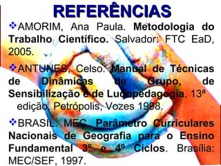 REFERÊNCIASREFERÊNCIAS
AMORIM, Ana Paula. Metodologia do
Trabalho Científico. Salvador: FTC EaD,
2005.
ANTUNES, Celso. Manual de Técnicas
de Dinâmicas de Grupo, de
Sensibilização e de Ludopedagogia. 13ª
edição, Petrópolis, Vozes 1998.
BRASIL. MEC. Parâmetro Curriculares
Nacionais de Geografia para o Ensino
Fundamental 3º e 4º Ciclos. Brasília:
MEC/SEF, 1997.
 