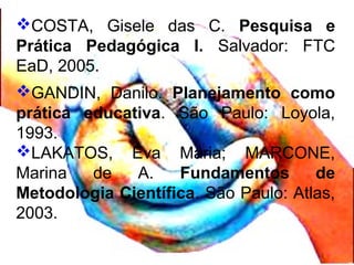 COSTA, Gisele das C. Pesquisa e
Prática Pedagógica I. Salvador: FTC
EaD, 2005.
GANDIN, Danilo. Planejamento como
prática educativa. São Paulo: Loyola,
1993.
LAKATOS, Eva Maria; MARCONE,
Marina de A. Fundamentos de
Metodologia Científica. São Paulo: Atlas,
2003.
 