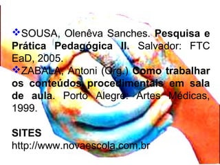 SOUSA, Olenêva Sanches. Pesquisa e
Prática Pedagógica II. Salvador: FTC
EaD, 2005.
ZABALA, Antoni (Org.) Como trabalhar
os conteúdos procedimentais em sala
de aula. Porto Alegre: Artes Médicas,
1999.
SITES
http://www.novaescola.com.br
 
