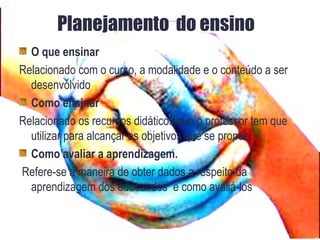 Planejamento do ensino
O que ensinar
Relacionado com o curso, a modalidade e o conteúdo a ser
desenvolvido
Como ensinar
Relacionado os recursos didáticos que o professor tem que
utilizar para alcançar os objetivos que se propõe
Como avaliar a aprendizagem.
Refere-se á maneira de obter dados a respeito da
aprendizagem dos educandos e como avaliá-los
 