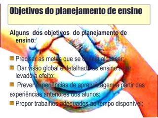 Objetivos do planejamento de ensino
Alguns dos objetivos do planejamento de
ensino:
Precisar as metas que se deseja alcançar;
Dar visão global e detalhada do ensino a ser
levado a efeito;
Prever experiências de aprendizagem a partir das
experiências anteriores dos alunos;
Propor trabalhos adequados ao tempo disponível;
 