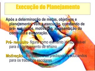 Execução do Planejamento
Após a determinação de metas, objetivos e
planejamento, vem a execução, constando de
pré- requisitos, motivação, apresentação do
conteúdo e elaboração.
Pré- requisitoPré- requisito- figura como elemento indispensável
para o planejamento de ensino
MotivaçãoMotivação- é o trabalho de predispor os educandos
para os trabalhos escolares
 