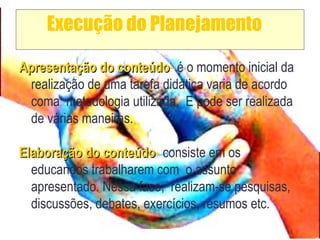 Execução do Planejamento
Apresentação do conteúdoApresentação do conteúdo- é o momento inicial da
realização de uma tarefa didática varia de acordo
coma metodologia utilizada. E pode ser realizada
de várias maneiras.
Elaboração do conteúdoElaboração do conteúdo- consiste em os
educandos trabalharem com o assunto
apresentado. Nessa fase, realizam-se pesquisas,
discussões, debates, exercícios, resumos etc.
 