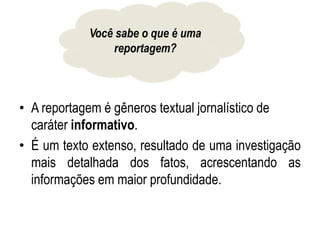 • A reportagem é gêneros textual jornalístico de
caráter informativo.
• É um texto extenso, resultado de uma investigação
mais detalhada dos fatos, acrescentando as
informações em maior profundidade.
Você sabe o que é uma
reportagem?