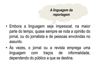 • Embora a linguagem seja impessoal, na maior
parte do tempo, quase sempre se nota a opinião do
jornal, ou do jornalista e de pessoas envolvidas no
assunto.
• Às vezes, o jornal ou a revista emprega uma
linguagem com traços de informalidade,
dependendo do público a que se destina.
A linguagem da
reportagem