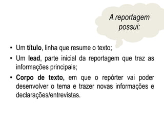 • Um título, linha que resume o texto;
• Um lead, parte inicial da reportagem que traz as
informações principais;
• Corpo de texto, em que o repórter vai poder
desenvolver o tema e trazer novas informações e
declarações/entrevistas.
A reportagem
possui: