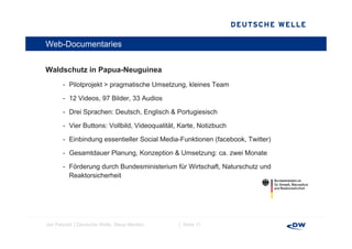 Web-Documentaries


Waldschutz i P
W ld h t in Papua-Neuguinea
                  N    i
       - Pilotprojekt > pragmatische Umsetzung, kleines Team

       - 12 Videos, 97 Bild 33 A di
            Vid        Bilder, Audios

       - Drei Sprachen: Deutsch, Englisch & Portugiesisch

       - Vier Buttons: Vollbild Videoqualität Karte, Notizbuch
                       Vollbild, Videoqualität, Karte

       - Einbindung essentieller Social Media-Funktionen (facebook, Twitter)

       - Gesamtdauer Planung, Konzeption & Umsetzung: ca. zwei Monate
                     Planung                          ca

       - Förderung durch Bundesministerium für Wirtschaft, Naturschutz und
         Reaktorsicherheit




Jan Petzold │Deutsche Welle, Neue Medien     │ Seite 11
 