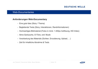 Web-Documentaries


Anforderungen Web-Documentary
A f d         W bD       t
       - Eine gute Idee (Story / Thema)

       - B l it d T t (St
         Begleitende Texte (Story, Interaktionen, Randinformationen)
                                   I t kti        R di f     ti    )

       - Hochwertiges Bildmaterial (Fotos in mind. 1.400px Auflösung, HD-Video)

       - Atmo Geräusche O Töne evtl. Musik
         Atmo-Geräusche, O-Töne, evtl

       - Verarbeitung des Materials (Sichten, Encodierung, Upload, …)

       - Zeit für inhaltliche Abnahme & Tests




Jan Petzold │Deutsche Welle, Neue Medien        │ Seite 18
 