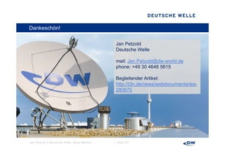 Dankeschön!

                                            Jan Petzold
                                            Deutsche Welle

                                            mail: Jan Petzold@dw world de
                                                  Jan.Petzold@dw-world.de
                                            phone: +49 30 4646 5615

                                            Begleitender Artikel:
                                            http://t3n.de/news/webdocumentaries-
                                            280875




Jan Petzold │Deutsche Welle, Neue Medien   │ Seite 23
 