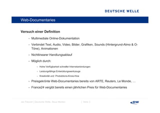 Web-Documentaries


Versuch einer Definition
V     h i     D fi iti
       - Multimediale Online-Dokumentation

       - V bi d t T t Audio, Video, Bilder, Grafiken, Sounds (Hintergrund-Atmo & O-
         Verbindet Text, A di Vid   Bild G fik        S   d (Hi t       d At     O
         Töne), Animationen

       - Nichtlinearer Handlungsablauf

       - Möglich durch:
              - Hohe Verfügbarkeit schneller Internetanbindungen

              - Leistungsfähige Entwicklungswerkzeuge

              - Kreativität und Produktions-Know-How

       - Preisgekrönte Web-Documentaries bereits von ARTE, Reuters, Le Monde, …
                       Web Documentaries

       - France24 vergibt bereits einen jährlichen Preis für Web-Documentaries



Jan Petzold │Deutsche Welle, Neue Medien                │ Seite 3
 