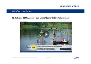 Web-Documentaries


22. Februar 2011 A
22 F b      2011: Arsen – d unsichtbare Gift im Trinkwasser
                          das  i htb         i Ti k




Jan Petzold │Deutsche Welle, Neue Medien   │ Seite 6
 