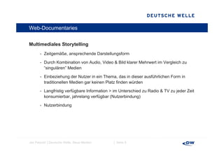 Web-Documentaries


Multimediales Storytelling
M lti di l St      t lli
       - Zeitgemäße, ansprechende Darstellungsform

       - D h K bi ti von A di Video & Bild klarer M h
         Durch Kombination   Audio, Vid    kl     Mehrwert i V l i h zu
                                                         t im Vergleich
         “singulären” Medien

       - Einbeziehung der Nutzer in ein Thema, das in dieser ausführlichen Form in
         traditionellen Medien gar keinen Platz finden würden

       - Langfristig verfügbare Information > im Unterschied zu Radio & TV zu jeder Zeit
         konsumierbar,
         konsumierbar jahrelang verfügbar (Nutzerbindung)

       - Nutzerbindung




Jan Petzold │Deutsche Welle, Neue Medien     │ Seite 8
 