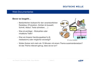 Web-Documentaries


Bevor es l
B        losgeht…
              ht
       - Beträchtlicher Aufwand für den verantwortlichen
         Redakteur (Produktion, Sichten & Auswahl,
                    (           ,                  ,
         Schnitt, Ablauf, Texte schreiben, …)

       - Was ist wichtiger - Klickzahlen oder
         inhaltliche Tiefe?

       - Eher ein linearer Handlungsablauf (z.B.
         mediastorm) oder möglichst verzweigt?                  CC Jonny Goldstein


       - Wollen Nutzer sich mehr als 15 Minuten mit einem Thema auseinandersetzen?
         Ist das Thema relevant genug, dass sie es tun?




Jan Petzold │Deutsche Welle, Neue Medien        │ Seite 9
 