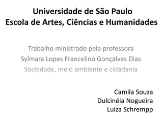 Universidade de São Paulo
Escola de Artes, Ciências e Humanidades
Trabalho ministrado pela professora
Sylmara Lopes Francelino Gonçalves Dias
Sociedade, meio ambiente e cidadania
Camila Souza
Dulcinéia Nogueira
Luiza Schrempp
 