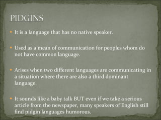 It is a language that has no native speaker. Used as a mean of communication for peoples whom do not have common language. Arises when two different languages are communicating in a situation where there are also a third dominant language.  It sounds like a baby talk BUT even if we take a serious article from the newspaper, many speakers of English still find pidgin languages humorous. 