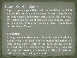 Bipo tru igat wanpela liklik meri nau nem bilong em Liklik Retpela Hat. Em i save slip wantaim Mama na Papa bilong em long wanpela liklik Haus. Papa i save wok long vus, i save katim paia wut na ol man save baim long em. Orite i get lapun meri I stap long narapela haus. Dispela lapun emi Tumbuna  Mama. Translation A long time ago, there was a little girl named Little Red Riding Hood. She lived with her mother and father in a little house. Father work in the bush, cutting tree for firewood, which he sold to people. Now, there was a very old lady who lived in another house. This old lady was little Red Riding Hood’s grandmother. 