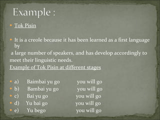 Tok Pisin It is a creole because it has been learned as a first language by a large number of speakers, and has develop accordingly to  meet their linguistic needs. Example of Tok Pisin at different stages a)      Baimbai yu go             you will go b)      Bambai yu go              you will go c)      Bai yu go                     you will go d)     Yu bai go                     you will go e)      Yu bego                       you will go 