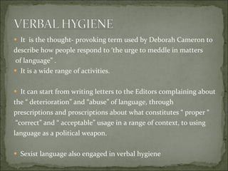 It  is the thought- provoking term used by Deborah Cameron to  describe how people respond to ‘the urge to meddle in matters of language” . It is a wide range of activities.  It can start from writing letters to the Editors complaining about  the “ deterioration” and “abuse” of language, through  prescriptions and proscriptions about what constitutes “ proper “ “ correct” and “ acceptable” usage in a range of context, to using language as a political weapon. Sexist language also engaged in verbal hygiene 