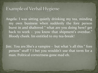 Angela: I was sitting quietly drinking my tea, minding my own business when suddenly the fore person burst in and shaltered “ what are you doing here? get back to work -  you know that shipment’s overdue.” Bloody cheek. Im entitled to my tea-break! Jim:  You are.She’s a vampire -  but what ‘s all this “ fore person” stuff ? I bet you wouldn’t use that term for a man. Political correctness gone mad eh.  