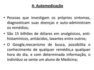 4- Automedicação
• Pessoas que investigam os próprios sintomas,
diagnosticam suas doenças e auto-administram
os remédios;
• São 15 bilhões de dólares em analgésicos, antihistamínicos, antiácidos, laxantes entre outros;
• O Google,mecanismo de busca, possibilita o
conhecimento de qualquer remédio,a qualquer
hora do dia, e com determinada informação, o
indivíduo se sente um aluno de Medicina;

 