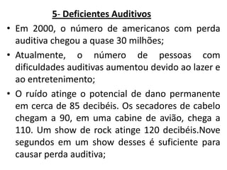5- Deficientes Auditivos
• Em 2000, o número de americanos com perda
auditiva chegou a quase 30 milhões;
• Atualmente, o número de pessoas com
dificuldades auditivas aumentou devido ao lazer e
ao entretenimento;
• O ruído atinge o potencial de dano permanente
em cerca de 85 decibéis. Os secadores de cabelo
chegam a 90, em uma cabine de avião, chega a
110. Um show de rock atinge 120 decibéis.Nove
segundos em um show desses é suficiente para
causar perda auditiva;

 