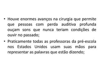 • Houve enormes avanços na cirurgia que permite
que pessoas com perda auditiva profunda
ouçam sons que nunca teriam condições de
ouvir no passado;
• Praticamente todas as professoras da pré-escola
nos Estados Unidos usam suas mãos para
representar as palavras que estão dizendo;

 