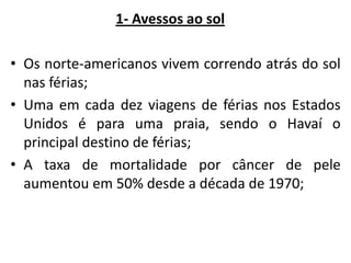 1- Avessos ao sol
• Os norte-americanos vivem correndo atrás do sol
nas férias;
• Uma em cada dez viagens de férias nos Estados
Unidos é para uma praia, sendo o Havaí o
principal destino de férias;
• A taxa de mortalidade por câncer de pele
aumentou em 50% desde a década de 1970;

 