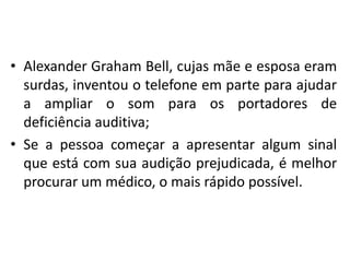 • Alexander Graham Bell, cujas mãe e esposa eram
surdas, inventou o telefone em parte para ajudar
a ampliar o som para os portadores de
deficiência auditiva;
• Se a pessoa começar a apresentar algum sinal
que está com sua audição prejudicada, é melhor
procurar um médico, o mais rápido possível.

 