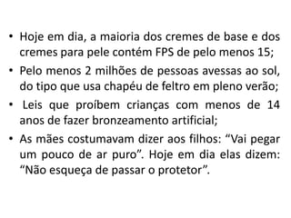 • Hoje em dia, a maioria dos cremes de base e dos
cremes para pele contém FPS de pelo menos 15;
• Pelo menos 2 milhões de pessoas avessas ao sol,
do tipo que usa chapéu de feltro em pleno verão;
• Leis que proíbem crianças com menos de 14
anos de fazer bronzeamento artificial;
• As mães costumavam dizer aos filhos: “Vai pegar
um pouco de ar puro”. Hoje em dia elas dizem:
“Não esqueça de passar o protetor”.

 