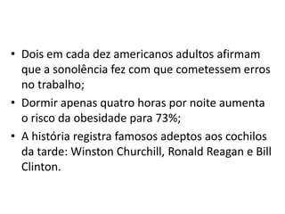 • Dois em cada dez americanos adultos afirmam
que a sonolência fez com que cometessem erros
no trabalho;
• Dormir apenas quatro horas por noite aumenta
o risco da obesidade para 73%;
• A história registra famosos adeptos aos cochilos
da tarde: Winston Churchill, Ronald Reagan e Bill
Clinton.

 