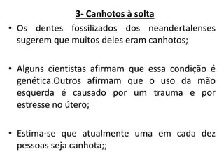 3- Canhotos à solta
• Os dentes fossilizados dos neandertalenses
sugerem que muitos deles eram canhotos;
• Alguns cientistas afirmam que essa condição é
genética.Outros afirmam que o uso da mão
esquerda é causado por um trauma e por
estresse no útero;

• Estima-se que atualmente uma em cada dez
pessoas seja canhota;;

 