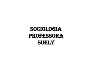 SOCIOLOGIA
PROFESSORA
SUELY
 