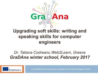 Co-funded by the Erasmus+ programme of the European Union
Upgrading soft skills: writing and
speaking skills for computer
engineers
Dr. Tatiana Codreanu Web2Learn, Greece
GraDAna winter school, February 2017
 