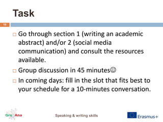 Task
 Go through section 1 (writing an academic
abstract) and/or 2 (social media
communication) and consult the resources
available.
 Group discussion in 45 minutes
 In coming days: fill in the slot that fits best to
your schedule for a 10-minutes conversation.
Speaking & writing skills
10
 