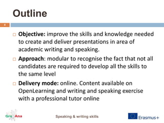 Outline
 Objective: improve the skills and knowledge needed
to create and deliver presentations in area of
academic writing and speaking.
 Approach: modular to recognise the fact that not all
candidates are required to develop all the skills to
the same level
 Delivery mode: online. Content available on
OpenLearning and writing and speaking exercise
with a professional tutor online
Speaking & writing skills
4
 