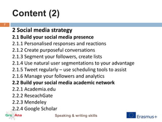 Content (2)
Speaking & writing skills
7
2 Social media strategy
2.1 Build your social media presence
2.1.1 Personalised responses and reactions
2.1.2 Create purposeful conversations
2.1.3 Segment your followers, create lists
2.1.4 Use natural user segmentations to your advantage
2.1.5 Tweet regularly – use scheduling tools to assist
2.1.6 Manage your followers and analytics
2.2 Build your social media academic network
2.2.1 Academia.edu
2.2.2 ReseachGate
2.2.3 Mendeley
2.2.4 Google Scholar
 