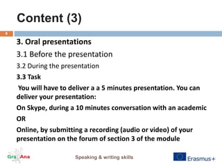 Content (3)
Speaking & writing skills
8
3. Oral presentations
3.1 Before the presentation
3.2 During the presentation
3.3 Task
You will have to deliver a a 5 minutes presentation. You can
deliver your presentation:
On Skype, during a 10 minutes conversation with an academic
OR
Online, by submitting a recording (audio or video) of your
presentation on the forum of section 3 of the module
 