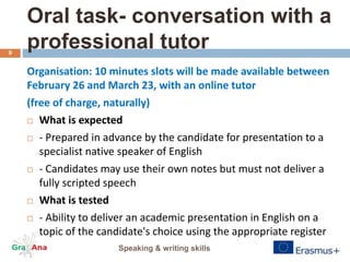 Oral task- conversation with a
professional tutor
Organisation: 10 minutes slots will be made available between
February 26 and March 23, with an online tutor
(free of charge, naturally)
 What is expected
 - Prepared in advance by the candidate for presentation to a
specialist native speaker of English
 - Candidates may use their own notes but must not deliver a
fully scripted speech
 What is tested
 - Ability to deliver an academic presentation in English on a
topic of the candidate's choice using the appropriate register
Speaking & writing skills
9
 