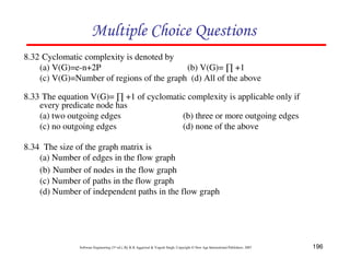 196
Software Engineering (3rd ed.), By K.K Aggarwal & Yogesh Singh, Copyright © New Age International Publishers, 2007
8.32 Cyclomatic complexity is denoted by
(a) V(G)=e-n+2P (b) V(G)= +1
(c) V(G)=Number of regions of the graph (d) All of the above
8.33 The equation V(G)= +1 of cyclomatic complexity is applicable only if
every predicate node has
(a) two outgoing edges (b) three or more outgoing edges
(c) no outgoing edges (d) none of the above
8.34 The size of the graph matrix is
(a) Number of edges in the flow graph
(b) Number of nodes in the flow graph
(c) Number of paths in the flow graph
(d) Number of independent paths in the flow graph
 