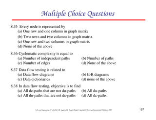 197
Software Engineering (3rd ed.), By K.K Aggarwal & Yogesh Singh, Copyright © New Age International Publishers, 2007
8.35 Every node is represented by
(a) One row and one column in graph matrix
(b) Two rows and two columns in graph matrix
(c) One row and two columns in graph matrix
(d) None of the above
8.36 Cyclomatic complexity is equal to
(a) Number of independent paths (b) Number of paths
(c) Number of edges (d) None of the above
8.37 Data flow testing is related to
(a) Data flow diagrams (b) E-R diagrams
(c) Data dictionaries (d) none of the above
8.38 In data flow testing, objective is to find
(a) All dc-paths that are not du-paths (b) All du-paths
(c) All du-paths that are not dc-paths (d) All dc-paths
 