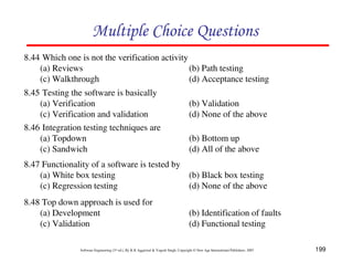 199
Software Engineering (3rd ed.), By K.K Aggarwal & Yogesh Singh, Copyright © New Age International Publishers, 2007
8.44 Which one is not the verification activity
(a) Reviews (b) Path testing
(c) Walkthrough (d) Acceptance testing
8.45 Testing the software is basically
(a) Verification (b) Validation
(c) Verification and validation (d) None of the above
8.46 Integration testing techniques are
(a) Topdown (b) Bottom up
(c) Sandwich (d) All of the above
8.47 Functionality of a software is tested by
(a) White box testing (b) Black box testing
(c) Regression testing (d) None of the above
8.48 Top down approach is used for
(a) Development (b) Identification of faults
(c) Validation (d) Functional testing
 
