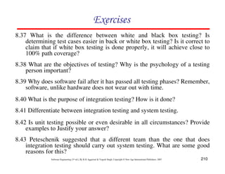 210
Software Engineering (3rd ed.), By K.K Aggarwal & Yogesh Singh, Copyright © New Age International Publishers, 2007
8.38 What are the objectives of testing? Why is the psychology of a testing
person important?
8.39 Why does software fail after it has passed all testing phases? Remember,
software, unlike hardware does not wear out with time.
8.43 Peteschenik suggested that a different team than the one that does
integration testing should carry out system testing. What are some good
reasons for this?
8.40 What is the purpose of integration testing? How is it done?
8.41 Differentiate between integration testing and system testing.
8.42 Is unit testing possible or even desirable in all circumstances? Provide
examples to Justify your answer?
8.37 What is the difference between white and black box testing? Is
determining test cases easier in back or white box testing? Is it correct to
claim that if white box testing is done properly, it will achieve close to
100% path coverage?
 