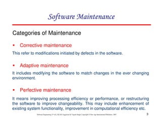 3
Software Engineering (3rd ed.), By K.K Aggarwal & Yogesh Singh, Copyright © New Age International Publishers, 2007
Categories of Maintenance
Corrective maintenance
This refer to modifications initiated by defects in the software.
Adaptive maintenance
It includes modifying the software to match changes in the ever changing
environment.
Perfective maintenance
It means improving processing efficiency or performance, or restructuring
the software to improve changeability. This may include enhancement of
existing system functionality, improvement in computational efficiency etc.
 