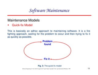 13
Software Engineering (3rd ed.), By K.K Aggarwal & Yogesh Singh, Copyright © New Age International Publishers, 2007
Maintenance Models
Quick-fix Model
Fig. 3: The quick-fix model
This is basically an adhoc approach to maintaining software. It is a fire
fighting approach, waiting for the problem to occur and then trying to fix it
as quickly as possible.
Problem
found
Fix it
 