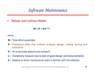 23
Software Engineering (3rd ed.), By K.K Aggarwal & Yogesh Singh, Copyright © New Age International Publishers, 2007
Belady and Lehman Model
M = P + Ke (c-d)
M : Total effort expended
P : Productive effort that involves analysis, design, coding, testing and
evaluation.
K : An empirically determined constant.
c : Complexity measure due to lack of good design and documentation.
d : Degree to which maintenance team is familiar with the software.
where
 