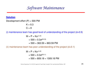 25
Software Engineering (3rd ed.), By K.K Aggarwal & Yogesh Singh, Copyright © New Age International Publishers, 2007
Solution
Development effort (P) = 500 PM
(i) maintenance team has good level of understanding of the project (d=0.9)
(ii) maintenance team has poor understanding of the project (d=0.1)
K = 0.3
C = 8
M = P + Ke (c-d)
= 500 + 0.3e(8-0.9)
= 500 + 363.59 = 863.59 PM
M = P + Ke (c-d)
= 500 + 0.3e(8-0.1)
= 500 + 809.18 = 1309.18 PM
 