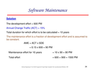 28
Software Engineering (3rd ed.), By K.K Aggarwal & Yogesh Singh, Copyright © New Age International Publishers, 2007
Solution
The development effort = 600 PM
Annual Change Traffic (ACT) = 15%
Total duration for which effort is to be calculated = 10 years
The maintenance effort is a fraction of development effort and is assumed to
be constant.
AME = ACT x SDE
= 0.15 x 600 = 90 PM
Maintenance effort for 10 years = 10 x 90 = 90 PM
Total effort = 600 + 900 = 1500 PM
 