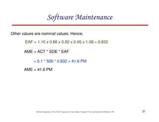 31
Software Engineering (3rd ed.), By K.K Aggarwal & Yogesh Singh, Copyright © New Age International Publishers, 2007
Other values are nominal values. Hence,
EAF = 1.15 x 0.86 x 0.82 x 0.95 x 1.08 = 0.832
AME = ACT * SDE * EAF
= 0.1 * 500 * 0.832 = 41.6 PM
AME = 41.6 PM
 