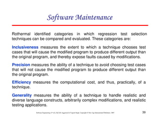 39
Software Engineering (3rd ed.), By K.K Aggarwal & Yogesh Singh, Copyright © New Age International Publishers, 2007
Rothermal identified categories in which regression test selection
techniques can be compared and evaluated. These categories are:
Inclusiveness measures the extent to which a technique chooses test
cases that will cause the modified program to produce different output than
the original program, and thereby expose faults caused by modifications.
Precision measures the ability of a technique to avoid choosing test cases
that will not cause the modified program to produce different output than
the original program.
Efficiency measures the computational cost, and thus, practically, of a
technique.
Generality measures the ability of a technique to handle realistic and
diverse language constructs, arbitrarily complex modifications, and realistic
testing applications.
 